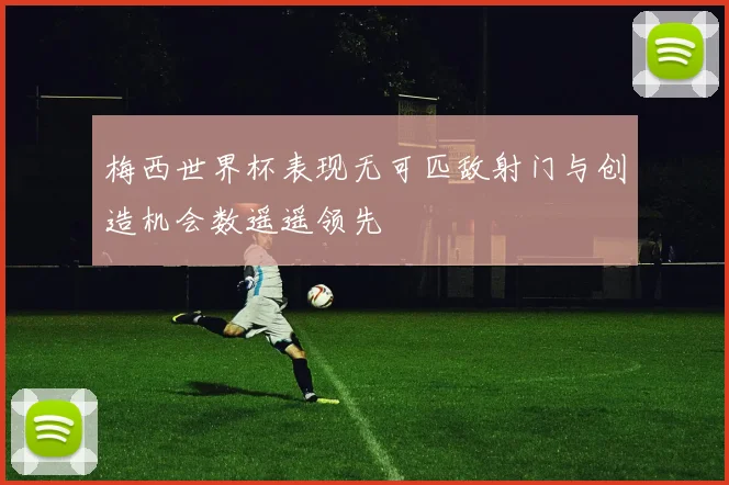 梅西世界杯表现无可匹敌射门与创造机会数遥遥领先