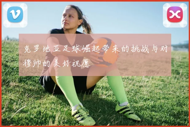克罗地亚足球崛起带来的挑战与对穆帅的美好祝愿