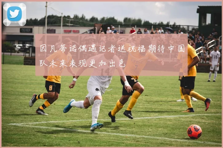 因凡蒂诺偶遇记者送祝福期待中国队未来表现更加出色
