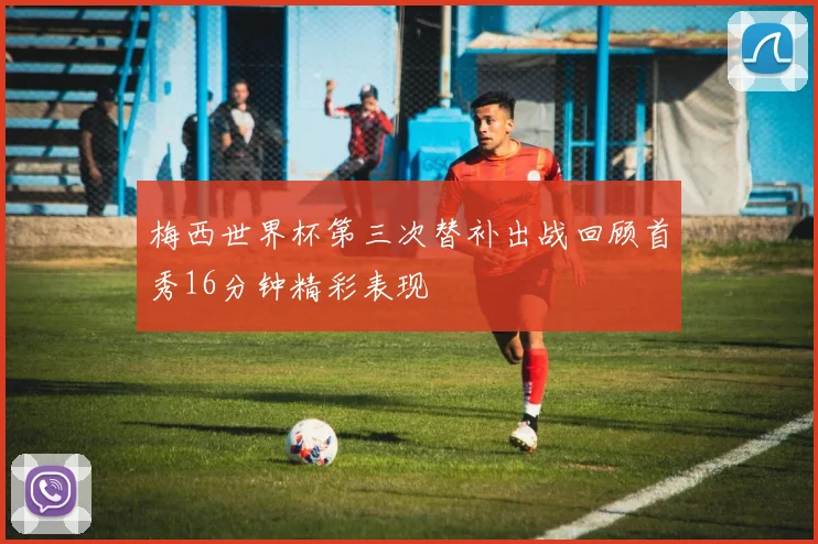 梅西世界杯第三次替补出战回顾首秀16分钟精彩表现