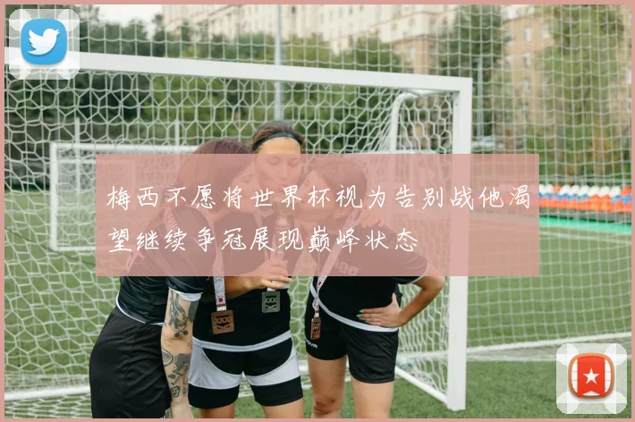 梅西不愿将世界杯视为告别战他渴望继续争冠展现巅峰状态