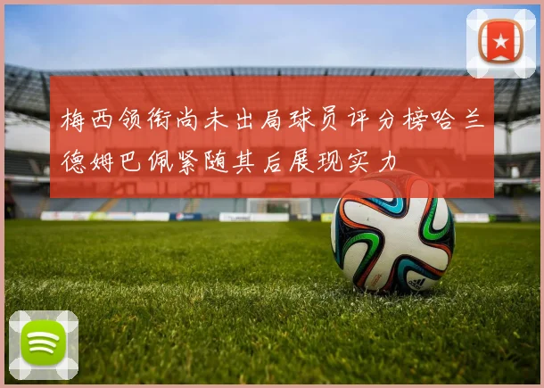梅西领衔尚未出局球员评分榜哈兰德姆巴佩紧随其后展现实力