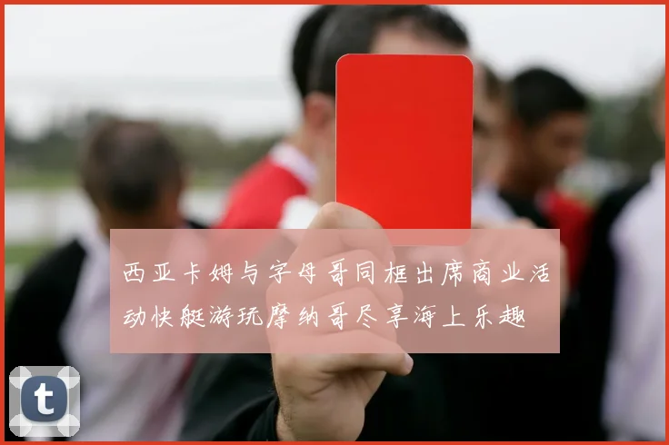 西亚卡姆与字母哥同框出席商业活动快艇游玩摩纳哥尽享海上乐趣