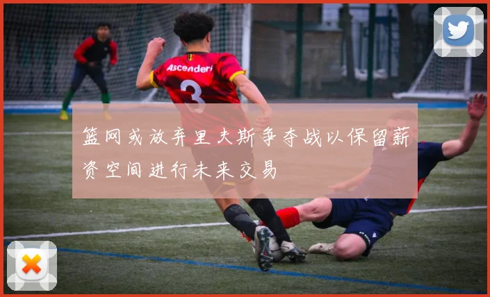 篮网或放弃里夫斯争夺战以保留薪资空间进行未来交易