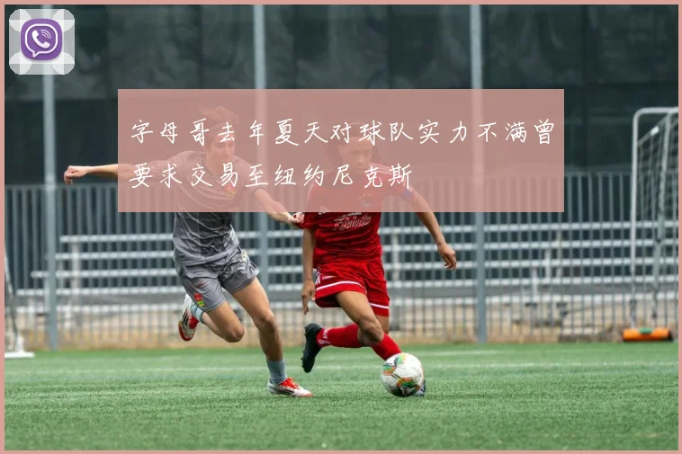 字母哥去年夏天对球队实力不满曾要求交易至纽约尼克斯