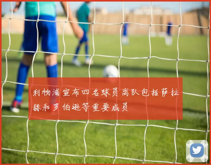 利物浦宣布四名球员离队包括萨拉赫和罗伯逊等重要成员