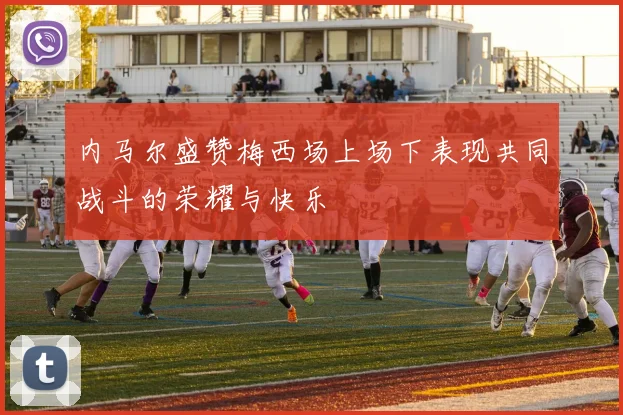 内马尔盛赞梅西场上场下表现共同战斗的荣耀与快乐