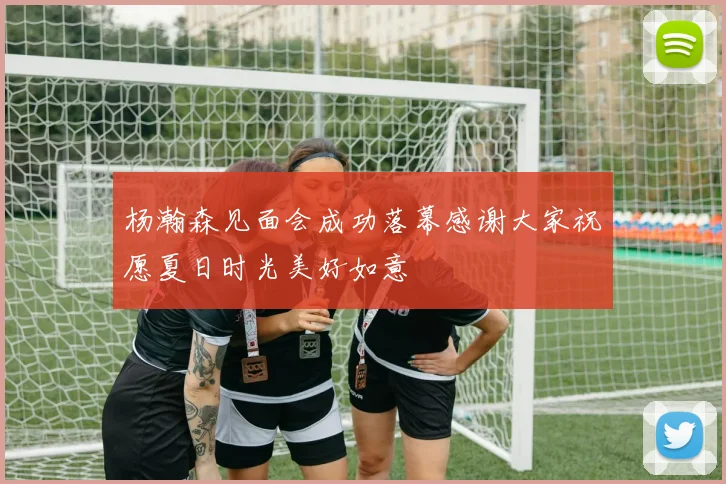 杨瀚森见面会成功落幕感谢大家祝愿夏日时光美好如意