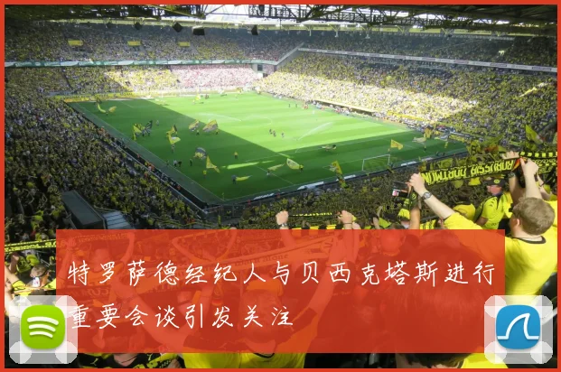 特罗萨德经纪人与贝西克塔斯进行重要会谈引发关注